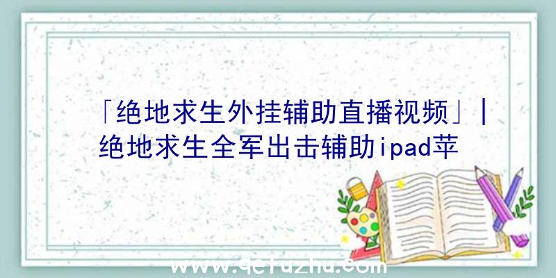 「绝地求生外挂辅助直播视频」|绝地求生全军出击辅助ipad苹果